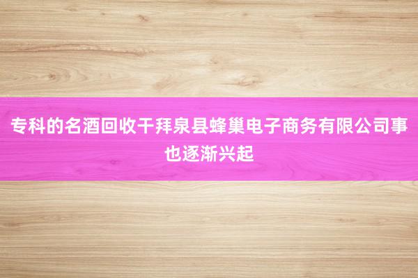 专科的名酒回收干拜泉县蜂巢电子商务有限公司事也逐渐兴起