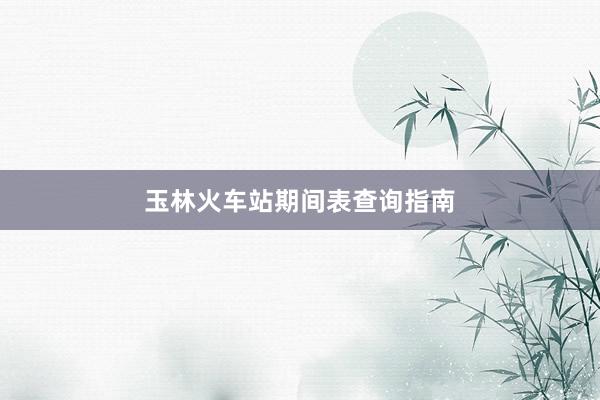 玉林火车站期间表查询指南